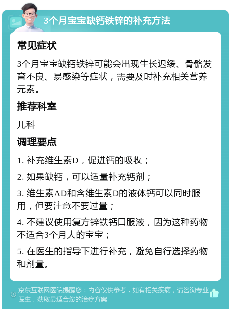 3个月宝宝缺钙铁锌的补充方法 常见症状 3个月宝宝缺钙铁锌可能会出现生长迟缓、骨骼发育不良、易感染等症状，需要及时补充相关营养元素。 推荐科室 儿科 调理要点 1. 补充维生素D，促进钙的吸收； 2. 如果缺钙，可以适量补充钙剂； 3. 维生素AD和含维生素D的液体钙可以同时服用，但要注意不要过量； 4. 不建议使用复方锌铁钙口服液，因为这种药物不适合3个月大的宝宝； 5. 在医生的指导下进行补充，避免自行选择药物和剂量。