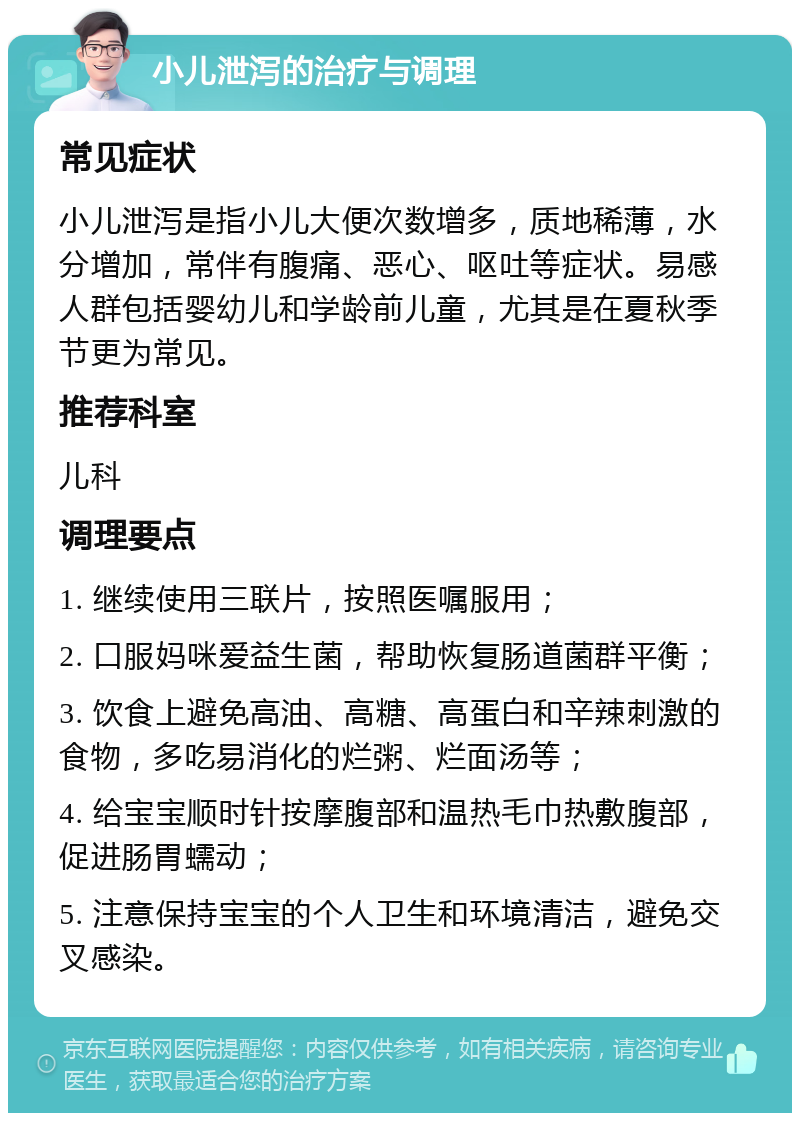 小儿泄泻的治疗与调理 常见症状 小儿泄泻是指小儿大便次数增多，质地稀薄，水分增加，常伴有腹痛、恶心、呕吐等症状。易感人群包括婴幼儿和学龄前儿童，尤其是在夏秋季节更为常见。 推荐科室 儿科 调理要点 1. 继续使用三联片，按照医嘱服用； 2. 口服妈咪爱益生菌，帮助恢复肠道菌群平衡； 3. 饮食上避免高油、高糖、高蛋白和辛辣刺激的食物，多吃易消化的烂粥、烂面汤等； 4. 给宝宝顺时针按摩腹部和温热毛巾热敷腹部，促进肠胃蠕动； 5. 注意保持宝宝的个人卫生和环境清洁，避免交叉感染。