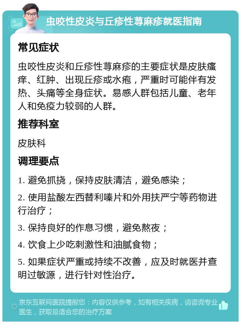 虫咬性皮炎与丘疹性荨麻疹就医指南 常见症状 虫咬性皮炎和丘疹性荨麻疹的主要症状是皮肤瘙痒、红肿、出现丘疹或水疱，严重时可能伴有发热、头痛等全身症状。易感人群包括儿童、老年人和免疫力较弱的人群。 推荐科室 皮肤科 调理要点 1. 避免抓挠，保持皮肤清洁，避免感染； 2. 使用盐酸左西替利嗪片和外用扶严宁等药物进行治疗； 3. 保持良好的作息习惯，避免熬夜； 4. 饮食上少吃刺激性和油腻食物； 5. 如果症状严重或持续不改善，应及时就医并查明过敏源，进行针对性治疗。