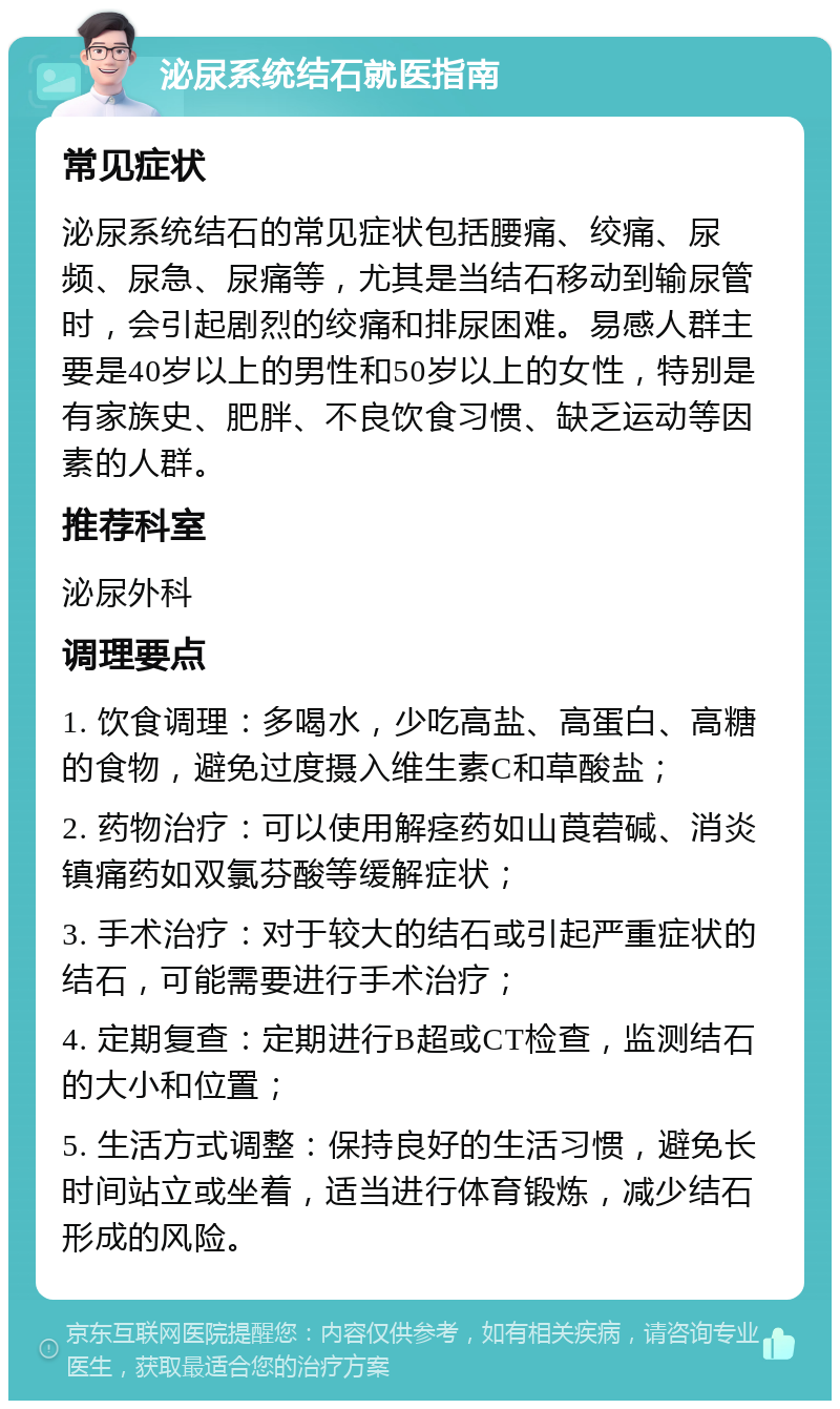 泌尿系统结石就医指南 常见症状 泌尿系统结石的常见症状包括腰痛、绞痛、尿频、尿急、尿痛等，尤其是当结石移动到输尿管时，会引起剧烈的绞痛和排尿困难。易感人群主要是40岁以上的男性和50岁以上的女性，特别是有家族史、肥胖、不良饮食习惯、缺乏运动等因素的人群。 推荐科室 泌尿外科 调理要点 1. 饮食调理：多喝水，少吃高盐、高蛋白、高糖的食物，避免过度摄入维生素C和草酸盐； 2. 药物治疗：可以使用解痉药如山莨菪碱、消炎镇痛药如双氯芬酸等缓解症状； 3. 手术治疗：对于较大的结石或引起严重症状的结石，可能需要进行手术治疗； 4. 定期复查：定期进行B超或CT检查，监测结石的大小和位置； 5. 生活方式调整：保持良好的生活习惯，避免长时间站立或坐着，适当进行体育锻炼，减少结石形成的风险。