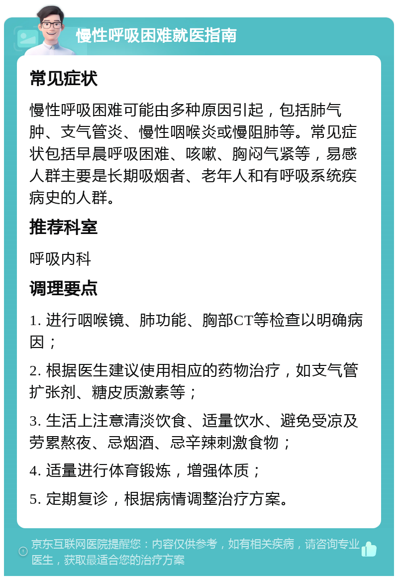 慢性呼吸困难就医指南 常见症状 慢性呼吸困难可能由多种原因引起，包括肺气肿、支气管炎、慢性咽喉炎或慢阻肺等。常见症状包括早晨呼吸困难、咳嗽、胸闷气紧等，易感人群主要是长期吸烟者、老年人和有呼吸系统疾病史的人群。 推荐科室 呼吸内科 调理要点 1. 进行咽喉镜、肺功能、胸部CT等检查以明确病因； 2. 根据医生建议使用相应的药物治疗，如支气管扩张剂、糖皮质激素等； 3. 生活上注意清淡饮食、适量饮水、避免受凉及劳累熬夜、忌烟酒、忌辛辣刺激食物； 4. 适量进行体育锻炼，增强体质； 5. 定期复诊，根据病情调整治疗方案。