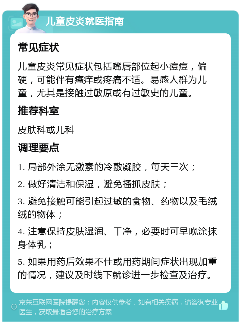 儿童皮炎就医指南 常见症状 儿童皮炎常见症状包括嘴唇部位起小痘痘，偏硬，可能伴有瘙痒或疼痛不适。易感人群为儿童，尤其是接触过敏原或有过敏史的儿童。 推荐科室 皮肤科或儿科 调理要点 1. 局部外涂无激素的冷敷凝胶，每天三次； 2. 做好清洁和保湿，避免搔抓皮肤； 3. 避免接触可能引起过敏的食物、药物以及毛绒绒的物体； 4. 注意保持皮肤湿润、干净，必要时可早晚涂抹身体乳； 5. 如果用药后效果不佳或用药期间症状出现加重的情况，建议及时线下就诊进一步检查及治疗。