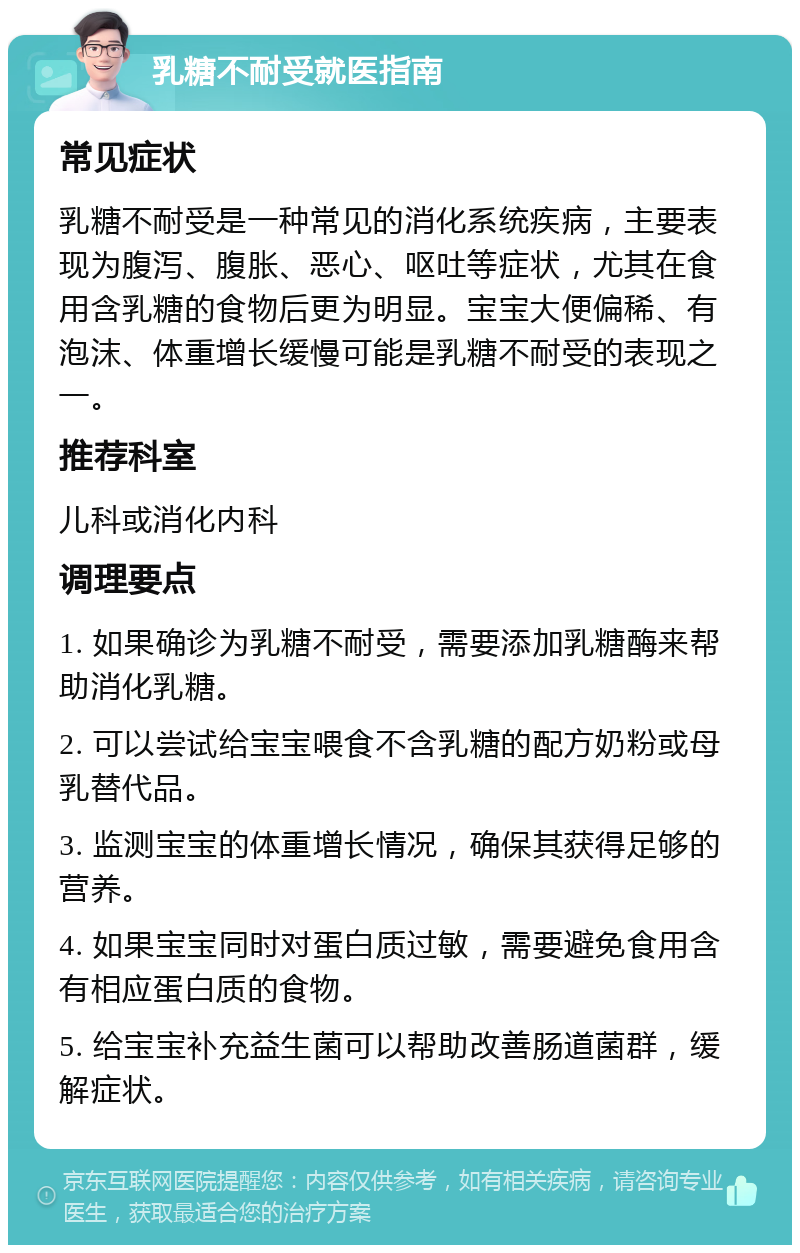 乳糖不耐受就医指南 常见症状 乳糖不耐受是一种常见的消化系统疾病，主要表现为腹泻、腹胀、恶心、呕吐等症状，尤其在食用含乳糖的食物后更为明显。宝宝大便偏稀、有泡沫、体重增长缓慢可能是乳糖不耐受的表现之一。 推荐科室 儿科或消化内科 调理要点 1. 如果确诊为乳糖不耐受，需要添加乳糖酶来帮助消化乳糖。 2. 可以尝试给宝宝喂食不含乳糖的配方奶粉或母乳替代品。 3. 监测宝宝的体重增长情况，确保其获得足够的营养。 4. 如果宝宝同时对蛋白质过敏，需要避免食用含有相应蛋白质的食物。 5. 给宝宝补充益生菌可以帮助改善肠道菌群，缓解症状。