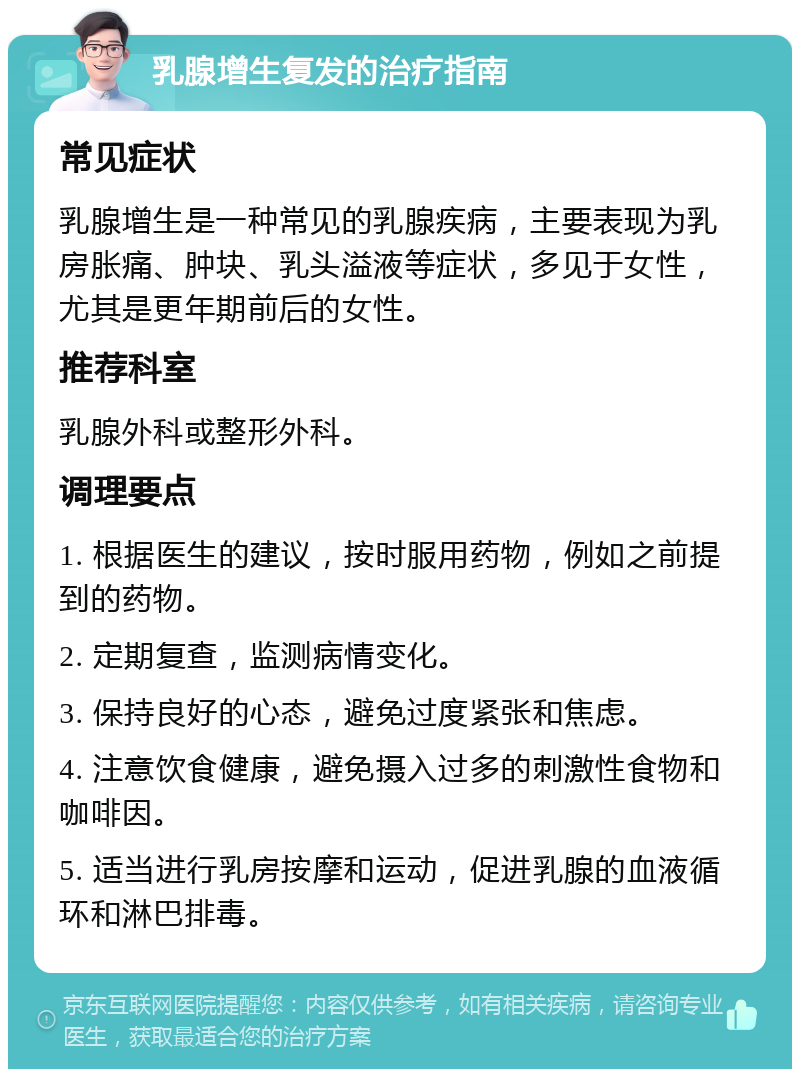 乳腺增生复发的治疗指南 常见症状 乳腺增生是一种常见的乳腺疾病，主要表现为乳房胀痛、肿块、乳头溢液等症状，多见于女性，尤其是更年期前后的女性。 推荐科室 乳腺外科或整形外科。 调理要点 1. 根据医生的建议，按时服用药物，例如之前提到的药物。 2. 定期复查，监测病情变化。 3. 保持良好的心态，避免过度紧张和焦虑。 4. 注意饮食健康，避免摄入过多的刺激性食物和咖啡因。 5. 适当进行乳房按摩和运动，促进乳腺的血液循环和淋巴排毒。