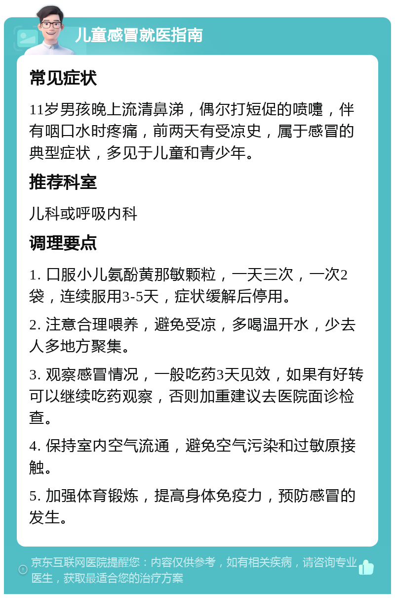 儿童感冒就医指南 常见症状 11岁男孩晚上流清鼻涕，偶尔打短促的喷嚏，伴有咽口水时疼痛，前两天有受凉史，属于感冒的典型症状，多见于儿童和青少年。 推荐科室 儿科或呼吸内科 调理要点 1. 口服小儿氨酚黄那敏颗粒，一天三次，一次2袋，连续服用3-5天，症状缓解后停用。 2. 注意合理喂养，避免受凉，多喝温开水，少去人多地方聚集。 3. 观察感冒情况，一般吃药3天见效，如果有好转可以继续吃药观察，否则加重建议去医院面诊检查。 4. 保持室内空气流通，避免空气污染和过敏原接触。 5. 加强体育锻炼，提高身体免疫力，预防感冒的发生。