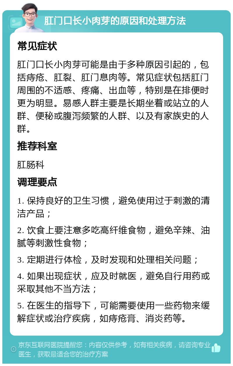 肛门口长小肉芽的原因和处理方法 常见症状 肛门口长小肉芽可能是由于多种原因引起的，包括痔疮、肛裂、肛门息肉等。常见症状包括肛门周围的不适感、疼痛、出血等，特别是在排便时更为明显。易感人群主要是长期坐着或站立的人群、便秘或腹泻频繁的人群、以及有家族史的人群。 推荐科室 肛肠科 调理要点 1. 保持良好的卫生习惯，避免使用过于刺激的清洁产品； 2. 饮食上要注意多吃高纤维食物，避免辛辣、油腻等刺激性食物； 3. 定期进行体检，及时发现和处理相关问题； 4. 如果出现症状，应及时就医，避免自行用药或采取其他不当方法； 5. 在医生的指导下，可能需要使用一些药物来缓解症状或治疗疾病，如痔疮膏、消炎药等。