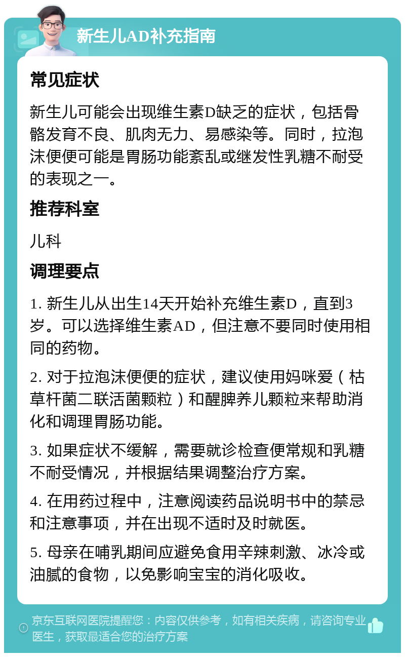 新生儿AD补充指南 常见症状 新生儿可能会出现维生素D缺乏的症状，包括骨骼发育不良、肌肉无力、易感染等。同时，拉泡沫便便可能是胃肠功能紊乱或继发性乳糖不耐受的表现之一。 推荐科室 儿科 调理要点 1. 新生儿从出生14天开始补充维生素D，直到3岁。可以选择维生素AD，但注意不要同时使用相同的药物。 2. 对于拉泡沫便便的症状，建议使用妈咪爱（枯草杆菌二联活菌颗粒）和醒脾养儿颗粒来帮助消化和调理胃肠功能。 3. 如果症状不缓解，需要就诊检查便常规和乳糖不耐受情况，并根据结果调整治疗方案。 4. 在用药过程中，注意阅读药品说明书中的禁忌和注意事项，并在出现不适时及时就医。 5. 母亲在哺乳期间应避免食用辛辣刺激、冰冷或油腻的食物，以免影响宝宝的消化吸收。