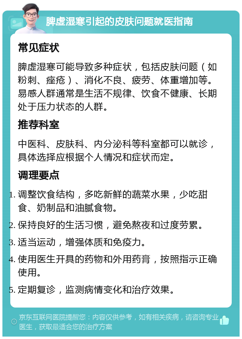 脾虚湿寒引起的皮肤问题就医指南 常见症状 脾虚湿寒可能导致多种症状，包括皮肤问题（如粉刺、痤疮）、消化不良、疲劳、体重增加等。易感人群通常是生活不规律、饮食不健康、长期处于压力状态的人群。 推荐科室 中医科、皮肤科、内分泌科等科室都可以就诊，具体选择应根据个人情况和症状而定。 调理要点 调整饮食结构，多吃新鲜的蔬菜水果，少吃甜食、奶制品和油腻食物。 保持良好的生活习惯，避免熬夜和过度劳累。 适当运动，增强体质和免疫力。 使用医生开具的药物和外用药膏，按照指示正确使用。 定期复诊，监测病情变化和治疗效果。