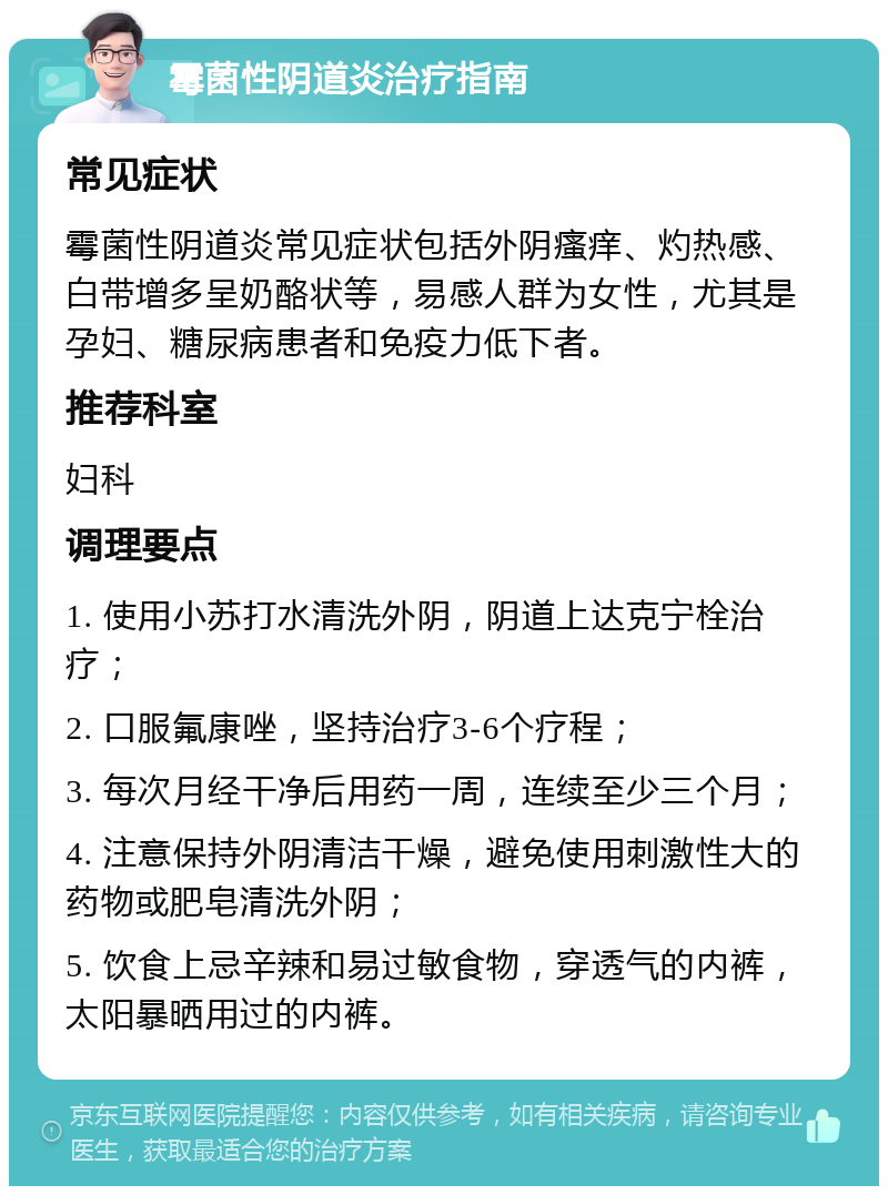 霉菌性阴道炎治疗指南 常见症状 霉菌性阴道炎常见症状包括外阴瘙痒、灼热感、白带增多呈奶酪状等，易感人群为女性，尤其是孕妇、糖尿病患者和免疫力低下者。 推荐科室 妇科 调理要点 1. 使用小苏打水清洗外阴，阴道上达克宁栓治疗； 2. 口服氟康唑，坚持治疗3-6个疗程； 3. 每次月经干净后用药一周，连续至少三个月； 4. 注意保持外阴清洁干燥，避免使用刺激性大的药物或肥皂清洗外阴； 5. 饮食上忌辛辣和易过敏食物，穿透气的内裤，太阳暴晒用过的内裤。