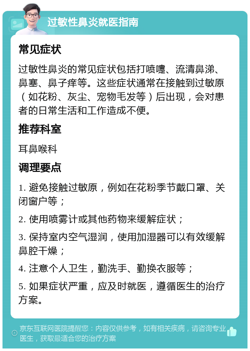 过敏性鼻炎就医指南 常见症状 过敏性鼻炎的常见症状包括打喷嚏、流清鼻涕、鼻塞、鼻子痒等。这些症状通常在接触到过敏原（如花粉、灰尘、宠物毛发等）后出现，会对患者的日常生活和工作造成不便。 推荐科室 耳鼻喉科 调理要点 1. 避免接触过敏原，例如在花粉季节戴口罩、关闭窗户等； 2. 使用喷雾计或其他药物来缓解症状； 3. 保持室内空气湿润，使用加湿器可以有效缓解鼻腔干燥； 4. 注意个人卫生，勤洗手、勤换衣服等； 5. 如果症状严重，应及时就医，遵循医生的治疗方案。