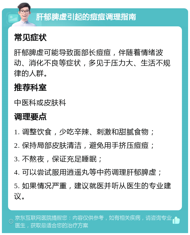 肝郁脾虚引起的痘痘调理指南 常见症状 肝郁脾虚可能导致面部长痘痘，伴随着情绪波动、消化不良等症状，多见于压力大、生活不规律的人群。 推荐科室 中医科或皮肤科 调理要点 1. 调整饮食，少吃辛辣、刺激和甜腻食物； 2. 保持局部皮肤清洁，避免用手挤压痘痘； 3. 不熬夜，保证充足睡眠； 4. 可以尝试服用逍遥丸等中药调理肝郁脾虚； 5. 如果情况严重，建议就医并听从医生的专业建议。