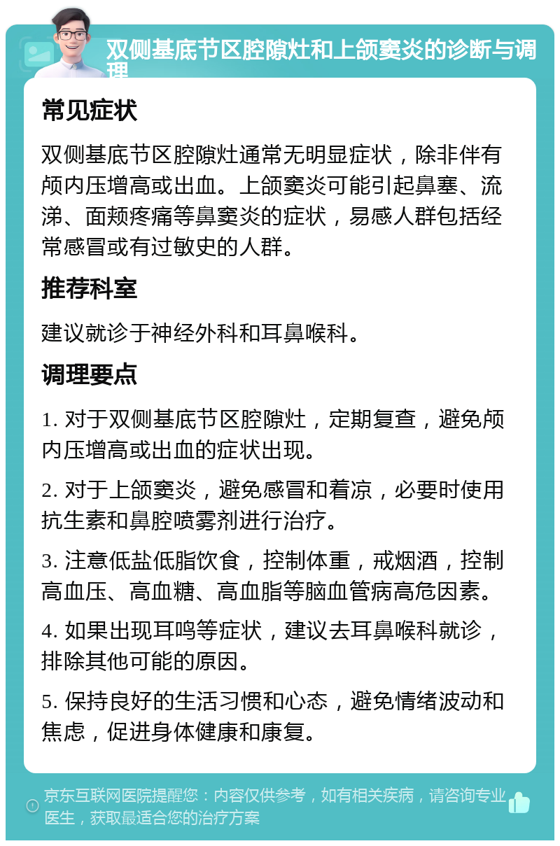 双侧基底节区腔隙灶和上颌窦炎的诊断与调理 常见症状 双侧基底节区腔隙灶通常无明显症状，除非伴有颅内压增高或出血。上颌窦炎可能引起鼻塞、流涕、面颊疼痛等鼻窦炎的症状，易感人群包括经常感冒或有过敏史的人群。 推荐科室 建议就诊于神经外科和耳鼻喉科。 调理要点 1. 对于双侧基底节区腔隙灶，定期复查，避免颅内压增高或出血的症状出现。 2. 对于上颌窦炎，避免感冒和着凉，必要时使用抗生素和鼻腔喷雾剂进行治疗。 3. 注意低盐低脂饮食，控制体重，戒烟酒，控制高血压、高血糖、高血脂等脑血管病高危因素。 4. 如果出现耳鸣等症状，建议去耳鼻喉科就诊，排除其他可能的原因。 5. 保持良好的生活习惯和心态，避免情绪波动和焦虑，促进身体健康和康复。