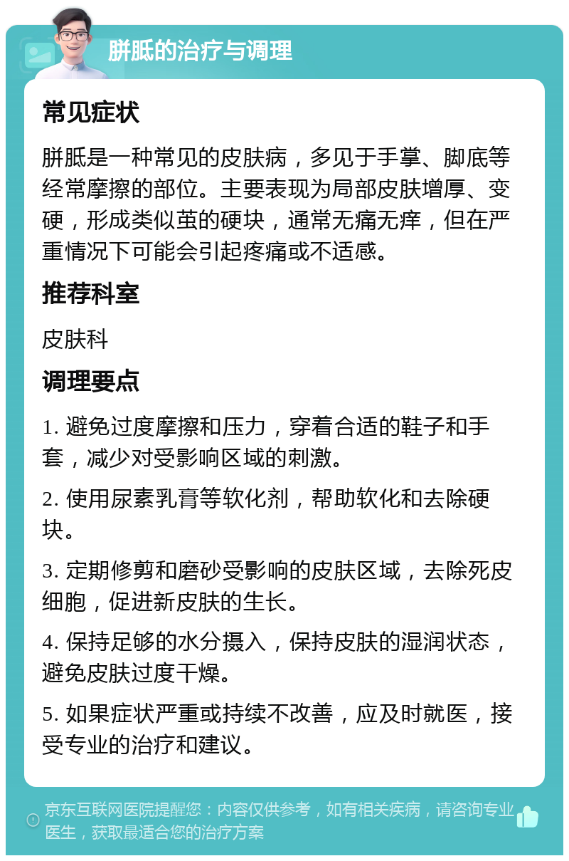 胼胝的治疗与调理 常见症状 胼胝是一种常见的皮肤病，多见于手掌、脚底等经常摩擦的部位。主要表现为局部皮肤增厚、变硬，形成类似茧的硬块，通常无痛无痒，但在严重情况下可能会引起疼痛或不适感。 推荐科室 皮肤科 调理要点 1. 避免过度摩擦和压力，穿着合适的鞋子和手套，减少对受影响区域的刺激。 2. 使用尿素乳膏等软化剂，帮助软化和去除硬块。 3. 定期修剪和磨砂受影响的皮肤区域，去除死皮细胞，促进新皮肤的生长。 4. 保持足够的水分摄入，保持皮肤的湿润状态，避免皮肤过度干燥。 5. 如果症状严重或持续不改善，应及时就医，接受专业的治疗和建议。