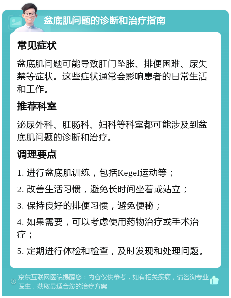 盆底肌问题的诊断和治疗指南 常见症状 盆底肌问题可能导致肛门坠胀、排便困难、尿失禁等症状。这些症状通常会影响患者的日常生活和工作。 推荐科室 泌尿外科、肛肠科、妇科等科室都可能涉及到盆底肌问题的诊断和治疗。 调理要点 1. 进行盆底肌训练，包括Kegel运动等； 2. 改善生活习惯，避免长时间坐着或站立； 3. 保持良好的排便习惯，避免便秘； 4. 如果需要，可以考虑使用药物治疗或手术治疗； 5. 定期进行体检和检查，及时发现和处理问题。