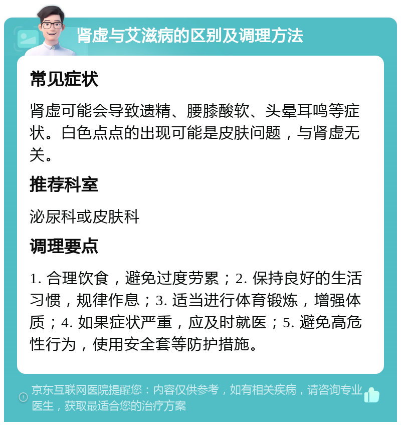 肾虚与艾滋病的区别及调理方法 常见症状 肾虚可能会导致遗精、腰膝酸软、头晕耳鸣等症状。白色点点的出现可能是皮肤问题，与肾虚无关。 推荐科室 泌尿科或皮肤科 调理要点 1. 合理饮食，避免过度劳累；2. 保持良好的生活习惯，规律作息；3. 适当进行体育锻炼，增强体质；4. 如果症状严重，应及时就医；5. 避免高危性行为，使用安全套等防护措施。