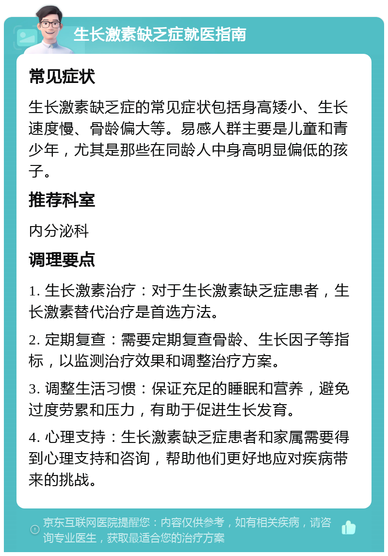 生长激素缺乏症就医指南 常见症状 生长激素缺乏症的常见症状包括身高矮小、生长速度慢、骨龄偏大等。易感人群主要是儿童和青少年，尤其是那些在同龄人中身高明显偏低的孩子。 推荐科室 内分泌科 调理要点 1. 生长激素治疗：对于生长激素缺乏症患者，生长激素替代治疗是首选方法。 2. 定期复查：需要定期复查骨龄、生长因子等指标，以监测治疗效果和调整治疗方案。 3. 调整生活习惯：保证充足的睡眠和营养，避免过度劳累和压力，有助于促进生长发育。 4. 心理支持：生长激素缺乏症患者和家属需要得到心理支持和咨询，帮助他们更好地应对疾病带来的挑战。