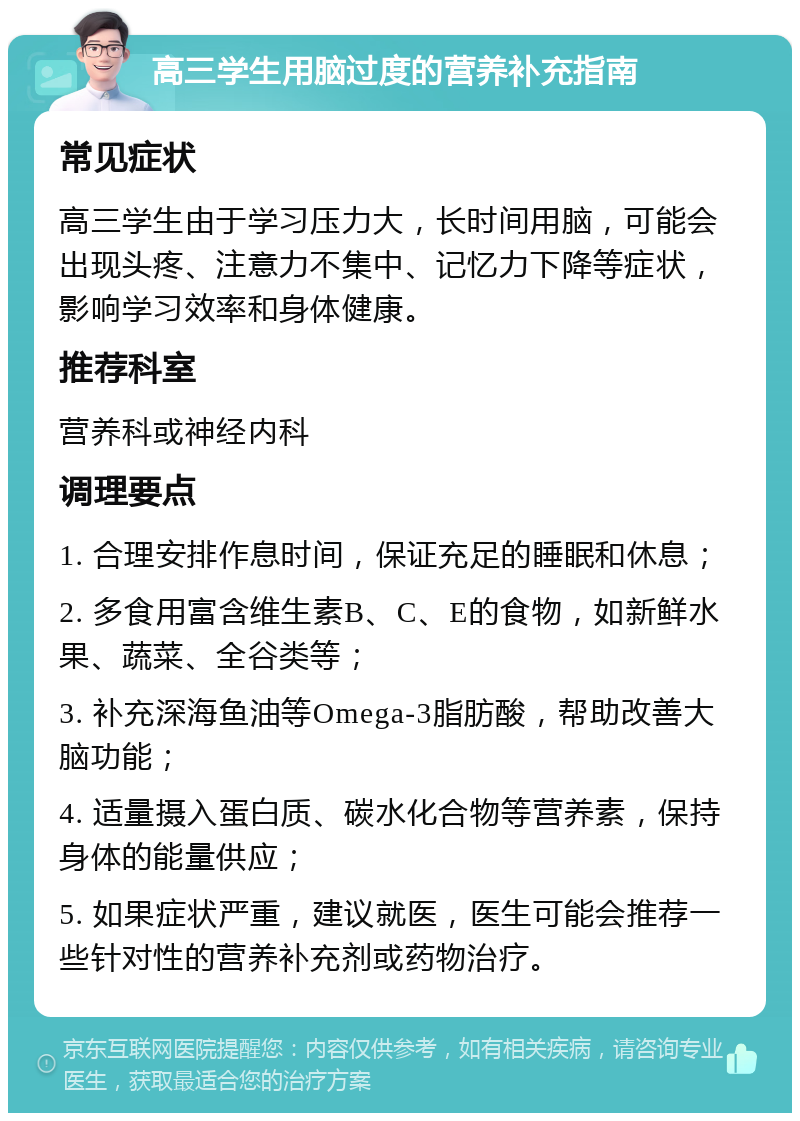 高三学生用脑过度的营养补充指南 常见症状 高三学生由于学习压力大，长时间用脑，可能会出现头疼、注意力不集中、记忆力下降等症状，影响学习效率和身体健康。 推荐科室 营养科或神经内科 调理要点 1. 合理安排作息时间，保证充足的睡眠和休息； 2. 多食用富含维生素B、C、E的食物，如新鲜水果、蔬菜、全谷类等； 3. 补充深海鱼油等Omega-3脂肪酸，帮助改善大脑功能； 4. 适量摄入蛋白质、碳水化合物等营养素，保持身体的能量供应； 5. 如果症状严重，建议就医，医生可能会推荐一些针对性的营养补充剂或药物治疗。