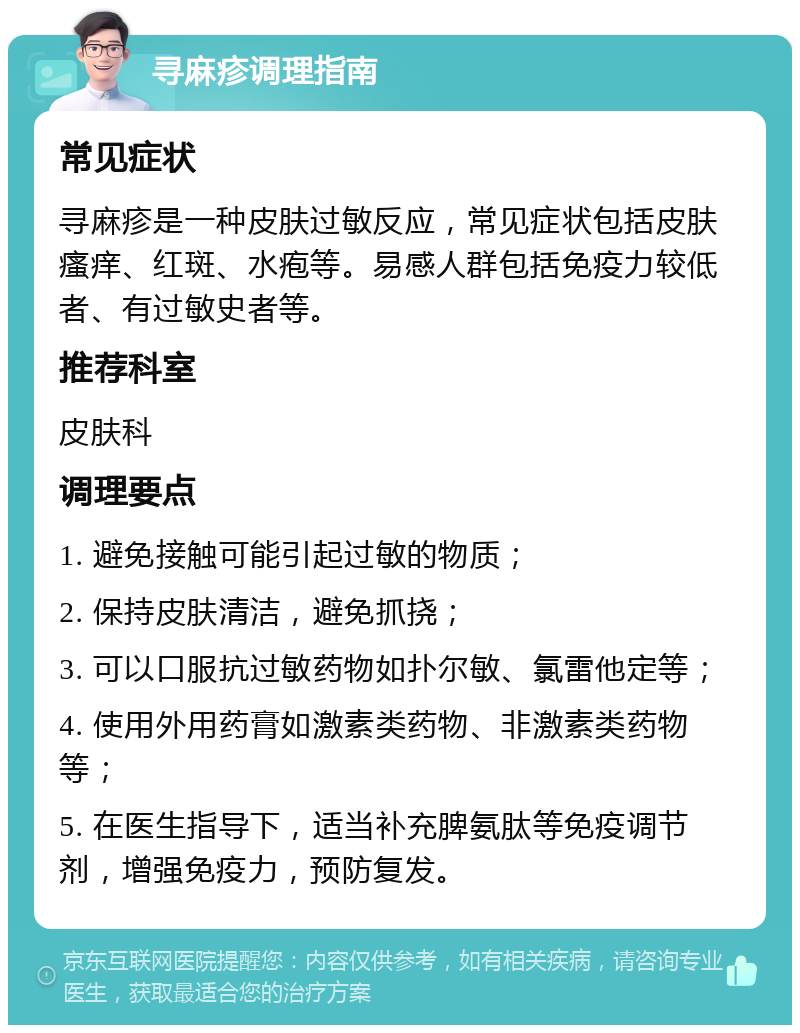 寻麻疹调理指南 常见症状 寻麻疹是一种皮肤过敏反应，常见症状包括皮肤瘙痒、红斑、水疱等。易感人群包括免疫力较低者、有过敏史者等。 推荐科室 皮肤科 调理要点 1. 避免接触可能引起过敏的物质； 2. 保持皮肤清洁，避免抓挠； 3. 可以口服抗过敏药物如扑尔敏、氯雷他定等； 4. 使用外用药膏如激素类药物、非激素类药物等； 5. 在医生指导下，适当补充脾氨肽等免疫调节剂，增强免疫力，预防复发。