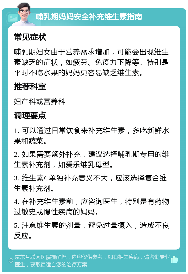 哺乳期妈妈安全补充维生素指南 常见症状 哺乳期妇女由于营养需求增加，可能会出现维生素缺乏的症状，如疲劳、免疫力下降等。特别是平时不吃水果的妈妈更容易缺乏维生素。 推荐科室 妇产科或营养科 调理要点 1. 可以通过日常饮食来补充维生素，多吃新鲜水果和蔬菜。 2. 如果需要额外补充，建议选择哺乳期专用的维生素补充剂，如爱乐维乳母型。 3. 维生素C单独补充意义不大，应该选择复合维生素补充剂。 4. 在补充维生素前，应咨询医生，特别是有药物过敏史或慢性疾病的妈妈。 5. 注意维生素的剂量，避免过量摄入，造成不良反应。