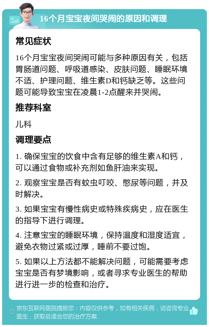 16个月宝宝夜间哭闹的原因和调理 常见症状 16个月宝宝夜间哭闹可能与多种原因有关，包括胃肠道问题、呼吸道感染、皮肤问题、睡眠环境不适、护理问题、维生素D和钙缺乏等。这些问题可能导致宝宝在凌晨1-2点醒来并哭闹。 推荐科室 儿科 调理要点 1. 确保宝宝的饮食中含有足够的维生素A和钙，可以通过食物或补充剂如鱼肝油来实现。 2. 观察宝宝是否有蚊虫叮咬、憋尿等问题，并及时解决。 3. 如果宝宝有慢性病史或特殊疾病史，应在医生的指导下进行调理。 4. 注意宝宝的睡眠环境，保持温度和湿度适宜，避免衣物过紧或过厚，睡前不要过饱。 5. 如果以上方法都不能解决问题，可能需要考虑宝宝是否有梦境影响，或者寻求专业医生的帮助进行进一步的检查和治疗。