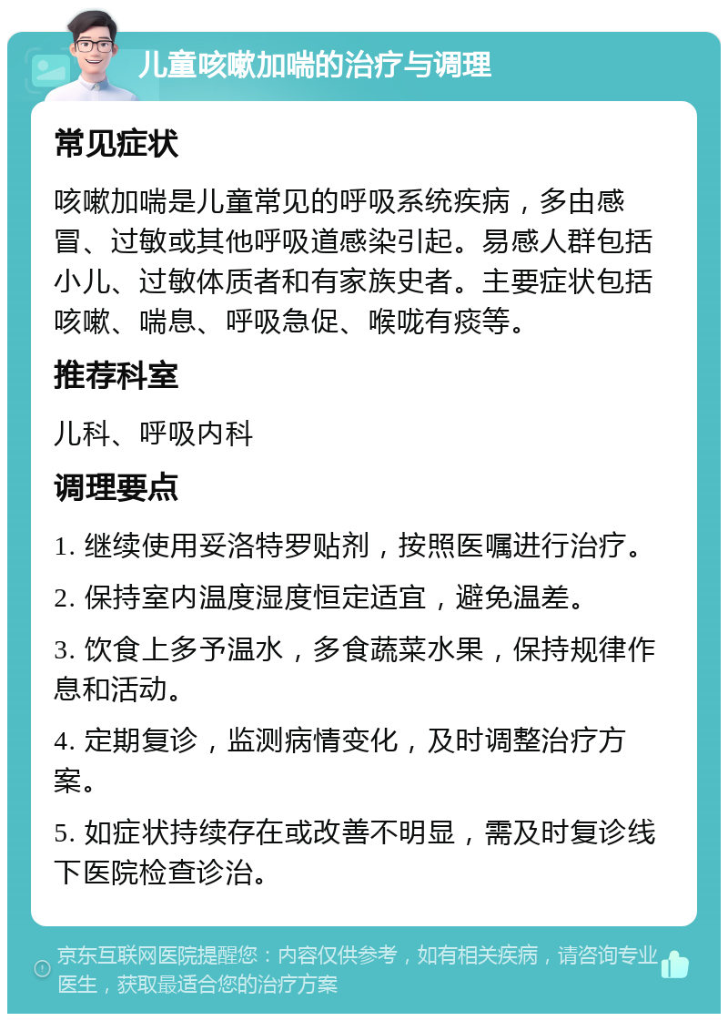 儿童咳嗽加喘的治疗与调理 常见症状 咳嗽加喘是儿童常见的呼吸系统疾病，多由感冒、过敏或其他呼吸道感染引起。易感人群包括小儿、过敏体质者和有家族史者。主要症状包括咳嗽、喘息、呼吸急促、喉咙有痰等。 推荐科室 儿科、呼吸内科 调理要点 1. 继续使用妥洛特罗贴剂，按照医嘱进行治疗。 2. 保持室内温度湿度恒定适宜，避免温差。 3. 饮食上多予温水，多食蔬菜水果，保持规律作息和活动。 4. 定期复诊，监测病情变化，及时调整治疗方案。 5. 如症状持续存在或改善不明显，需及时复诊线下医院检查诊治。