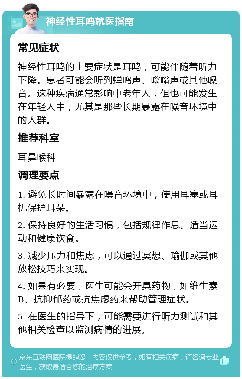 神经性耳鸣就医指南 常见症状 神经性耳鸣的主要症状是耳鸣，可能伴随着听力下降。患者可能会听到蝉鸣声、嗡嗡声或其他噪音。这种疾病通常影响中老年人，但也可能发生在年轻人中，尤其是那些长期暴露在噪音环境中的人群。 推荐科室 耳鼻喉科 调理要点 1. 避免长时间暴露在噪音环境中，使用耳塞或耳机保护耳朵。 2. 保持良好的生活习惯，包括规律作息、适当运动和健康饮食。 3. 减少压力和焦虑，可以通过冥想、瑜伽或其他放松技巧来实现。 4. 如果有必要，医生可能会开具药物，如维生素B、抗抑郁药或抗焦虑药来帮助管理症状。 5. 在医生的指导下，可能需要进行听力测试和其他相关检查以监测病情的进展。