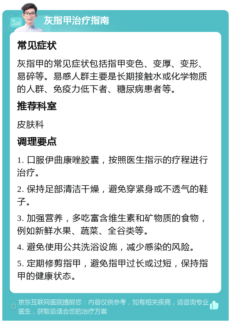 灰指甲治疗指南 常见症状 灰指甲的常见症状包括指甲变色、变厚、变形、易碎等。易感人群主要是长期接触水或化学物质的人群、免疫力低下者、糖尿病患者等。 推荐科室 皮肤科 调理要点 1. 口服伊曲康唑胶囊，按照医生指示的疗程进行治疗。 2. 保持足部清洁干燥，避免穿紧身或不透气的鞋子。 3. 加强营养，多吃富含维生素和矿物质的食物，例如新鲜水果、蔬菜、全谷类等。 4. 避免使用公共洗浴设施，减少感染的风险。 5. 定期修剪指甲，避免指甲过长或过短，保持指甲的健康状态。