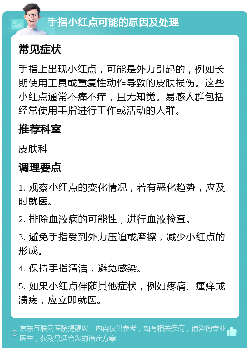 手指小红点可能的原因及处理 常见症状 手指上出现小红点，可能是外力引起的，例如长期使用工具或重复性动作导致的皮肤损伤。这些小红点通常不痛不痒，且无知觉。易感人群包括经常使用手指进行工作或活动的人群。 推荐科室 皮肤科 调理要点 1. 观察小红点的变化情况，若有恶化趋势，应及时就医。 2. 排除血液病的可能性，进行血液检查。 3. 避免手指受到外力压迫或摩擦，减少小红点的形成。 4. 保持手指清洁，避免感染。 5. 如果小红点伴随其他症状，例如疼痛、瘙痒或溃疡，应立即就医。