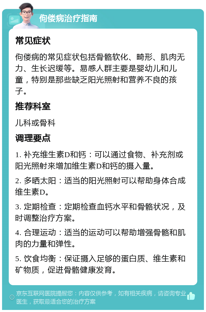 佝偻病治疗指南 常见症状 佝偻病的常见症状包括骨骼软化、畸形、肌肉无力、生长迟缓等。易感人群主要是婴幼儿和儿童，特别是那些缺乏阳光照射和营养不良的孩子。 推荐科室 儿科或骨科 调理要点 1. 补充维生素D和钙：可以通过食物、补充剂或阳光照射来增加维生素D和钙的摄入量。 2. 多晒太阳：适当的阳光照射可以帮助身体合成维生素D。 3. 定期检查：定期检查血钙水平和骨骼状况，及时调整治疗方案。 4. 合理运动：适当的运动可以帮助增强骨骼和肌肉的力量和弹性。 5. 饮食均衡：保证摄入足够的蛋白质、维生素和矿物质，促进骨骼健康发育。