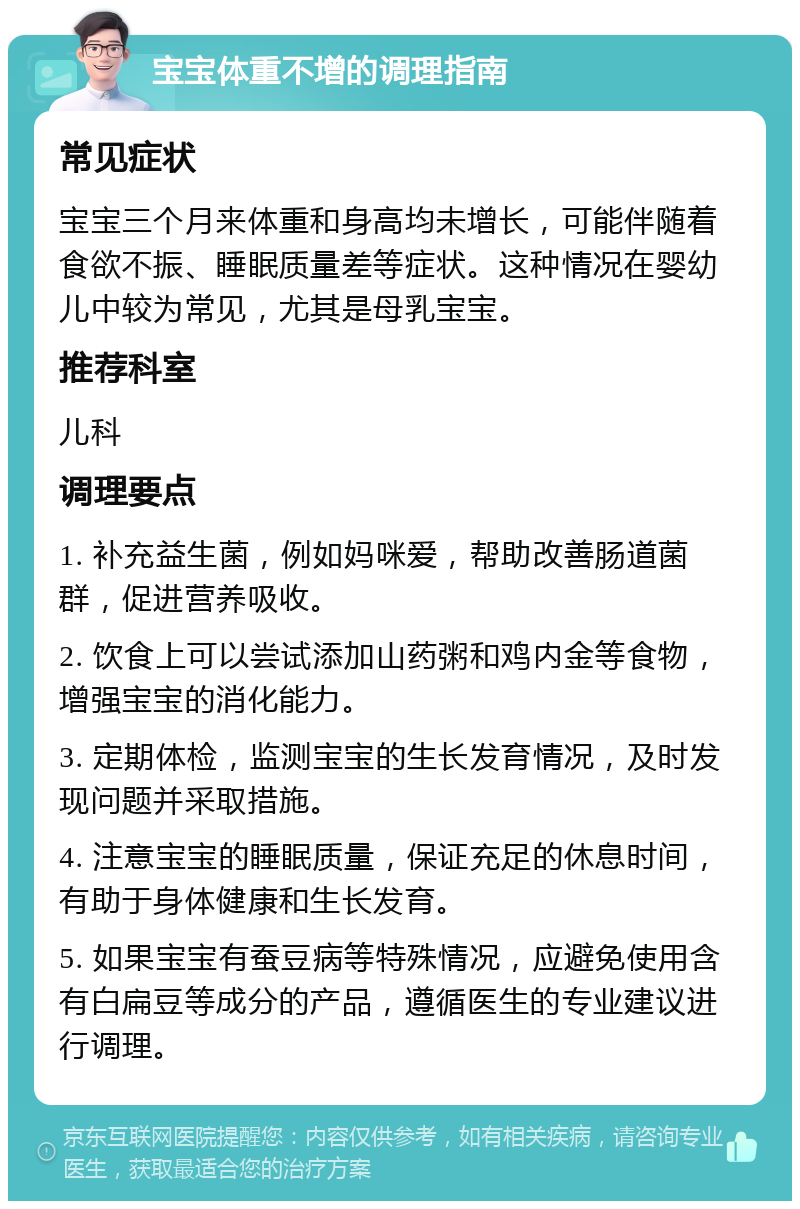 宝宝体重不增的调理指南 常见症状 宝宝三个月来体重和身高均未增长，可能伴随着食欲不振、睡眠质量差等症状。这种情况在婴幼儿中较为常见，尤其是母乳宝宝。 推荐科室 儿科 调理要点 1. 补充益生菌，例如妈咪爱，帮助改善肠道菌群，促进营养吸收。 2. 饮食上可以尝试添加山药粥和鸡内金等食物，增强宝宝的消化能力。 3. 定期体检，监测宝宝的生长发育情况，及时发现问题并采取措施。 4. 注意宝宝的睡眠质量，保证充足的休息时间，有助于身体健康和生长发育。 5. 如果宝宝有蚕豆病等特殊情况，应避免使用含有白扁豆等成分的产品，遵循医生的专业建议进行调理。