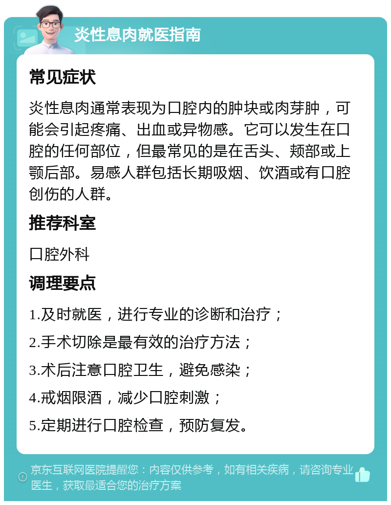 炎性息肉就医指南 常见症状 炎性息肉通常表现为口腔内的肿块或肉芽肿，可能会引起疼痛、出血或异物感。它可以发生在口腔的任何部位，但最常见的是在舌头、颊部或上颚后部。易感人群包括长期吸烟、饮酒或有口腔创伤的人群。 推荐科室 口腔外科 调理要点 1.及时就医，进行专业的诊断和治疗； 2.手术切除是最有效的治疗方法； 3.术后注意口腔卫生，避免感染； 4.戒烟限酒，减少口腔刺激； 5.定期进行口腔检查，预防复发。