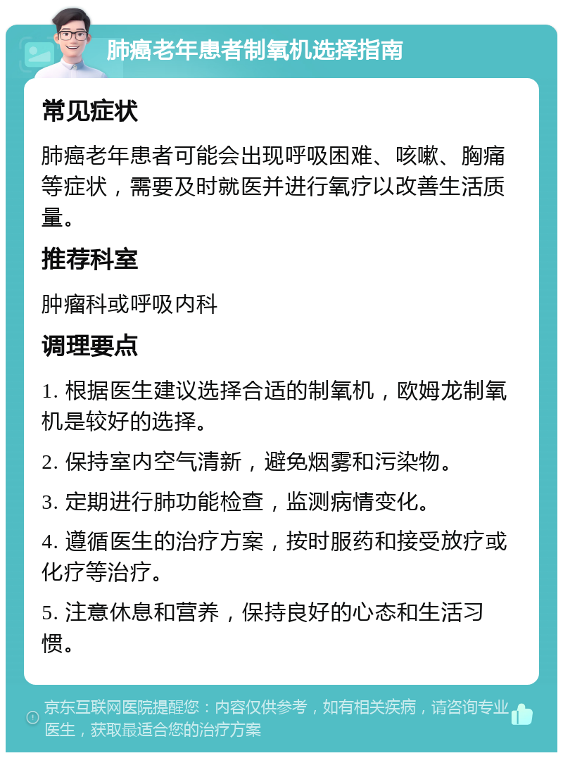 肺癌老年患者制氧机选择指南 常见症状 肺癌老年患者可能会出现呼吸困难、咳嗽、胸痛等症状，需要及时就医并进行氧疗以改善生活质量。 推荐科室 肿瘤科或呼吸内科 调理要点 1. 根据医生建议选择合适的制氧机，欧姆龙制氧机是较好的选择。 2. 保持室内空气清新，避免烟雾和污染物。 3. 定期进行肺功能检查，监测病情变化。 4. 遵循医生的治疗方案，按时服药和接受放疗或化疗等治疗。 5. 注意休息和营养，保持良好的心态和生活习惯。