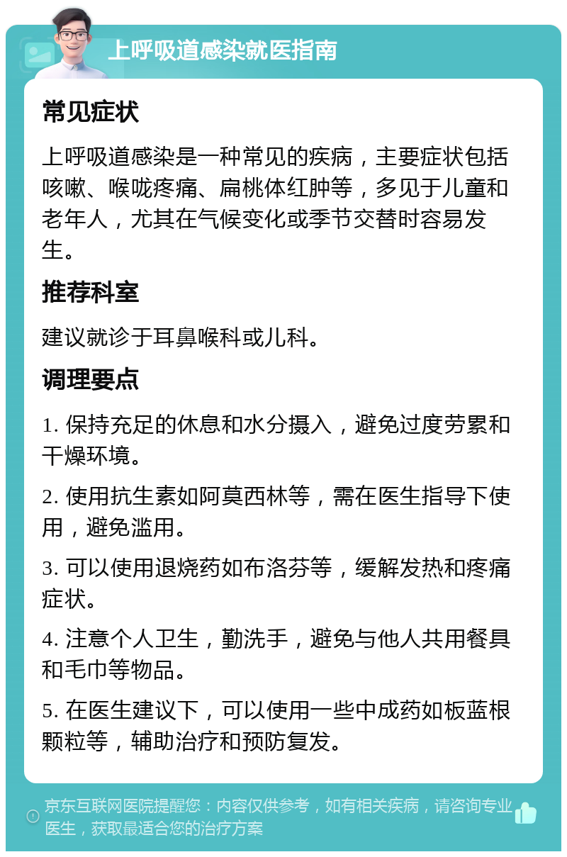 上呼吸道感染就医指南 常见症状 上呼吸道感染是一种常见的疾病，主要症状包括咳嗽、喉咙疼痛、扁桃体红肿等，多见于儿童和老年人，尤其在气候变化或季节交替时容易发生。 推荐科室 建议就诊于耳鼻喉科或儿科。 调理要点 1. 保持充足的休息和水分摄入，避免过度劳累和干燥环境。 2. 使用抗生素如阿莫西林等，需在医生指导下使用，避免滥用。 3. 可以使用退烧药如布洛芬等，缓解发热和疼痛症状。 4. 注意个人卫生，勤洗手，避免与他人共用餐具和毛巾等物品。 5. 在医生建议下，可以使用一些中成药如板蓝根颗粒等，辅助治疗和预防复发。