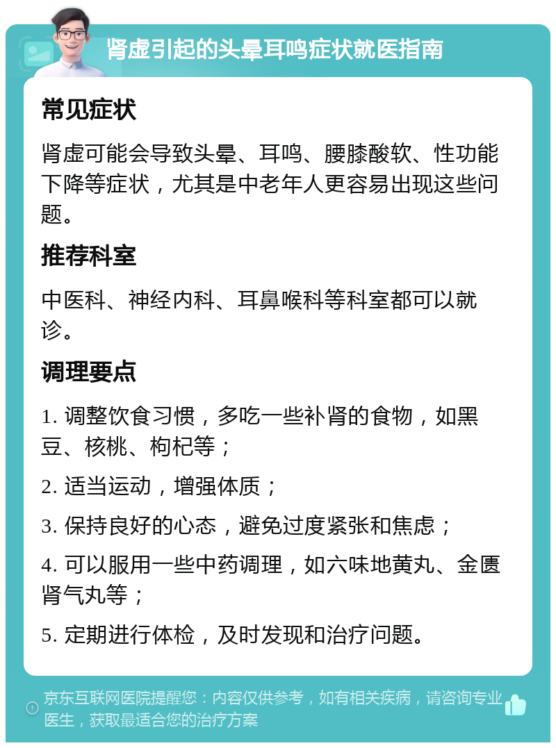 肾虚引起的头晕耳鸣症状就医指南 常见症状 肾虚可能会导致头晕、耳鸣、腰膝酸软、性功能下降等症状，尤其是中老年人更容易出现这些问题。 推荐科室 中医科、神经内科、耳鼻喉科等科室都可以就诊。 调理要点 1. 调整饮食习惯，多吃一些补肾的食物，如黑豆、核桃、枸杞等； 2. 适当运动，增强体质； 3. 保持良好的心态，避免过度紧张和焦虑； 4. 可以服用一些中药调理，如六味地黄丸、金匮肾气丸等； 5. 定期进行体检，及时发现和治疗问题。