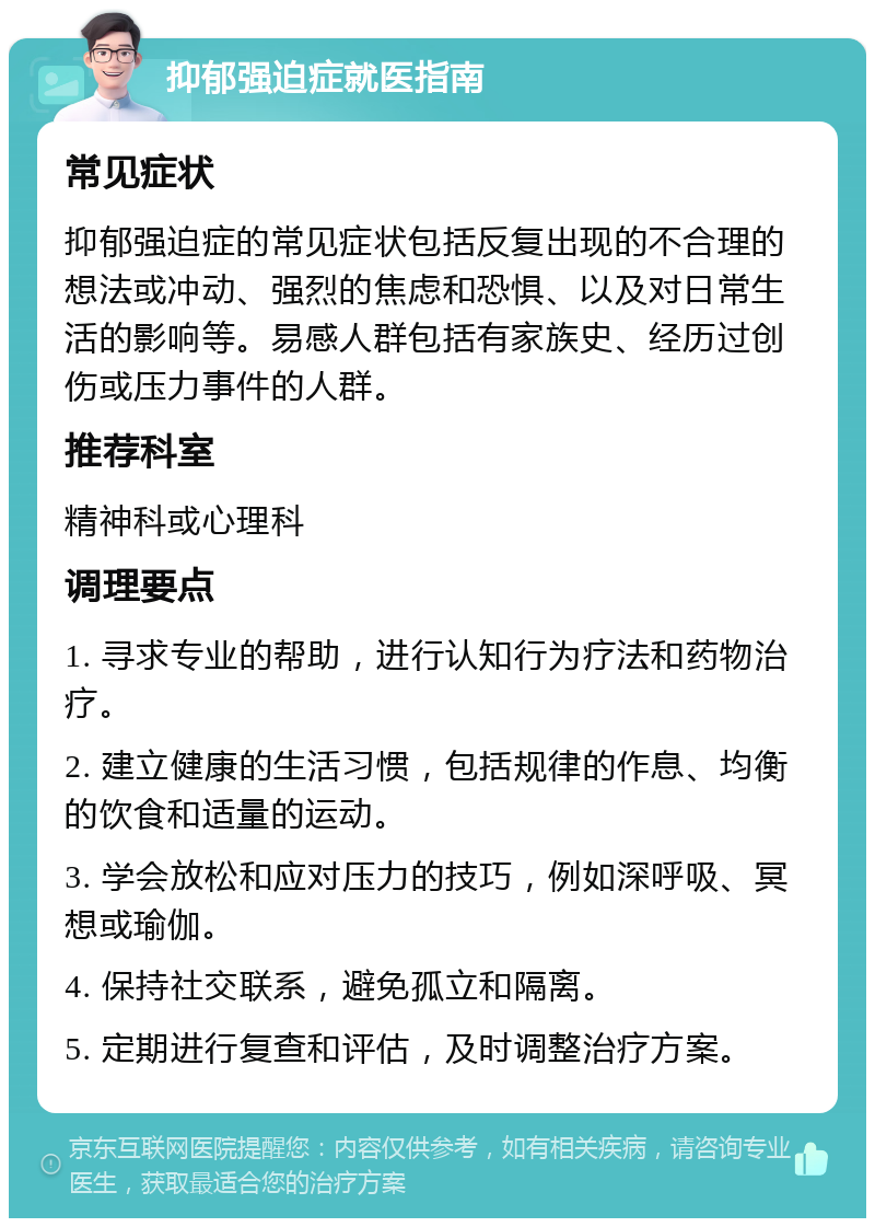 抑郁强迫症就医指南 常见症状 抑郁强迫症的常见症状包括反复出现的不合理的想法或冲动、强烈的焦虑和恐惧、以及对日常生活的影响等。易感人群包括有家族史、经历过创伤或压力事件的人群。 推荐科室 精神科或心理科 调理要点 1. 寻求专业的帮助，进行认知行为疗法和药物治疗。 2. 建立健康的生活习惯，包括规律的作息、均衡的饮食和适量的运动。 3. 学会放松和应对压力的技巧，例如深呼吸、冥想或瑜伽。 4. 保持社交联系，避免孤立和隔离。 5. 定期进行复查和评估，及时调整治疗方案。