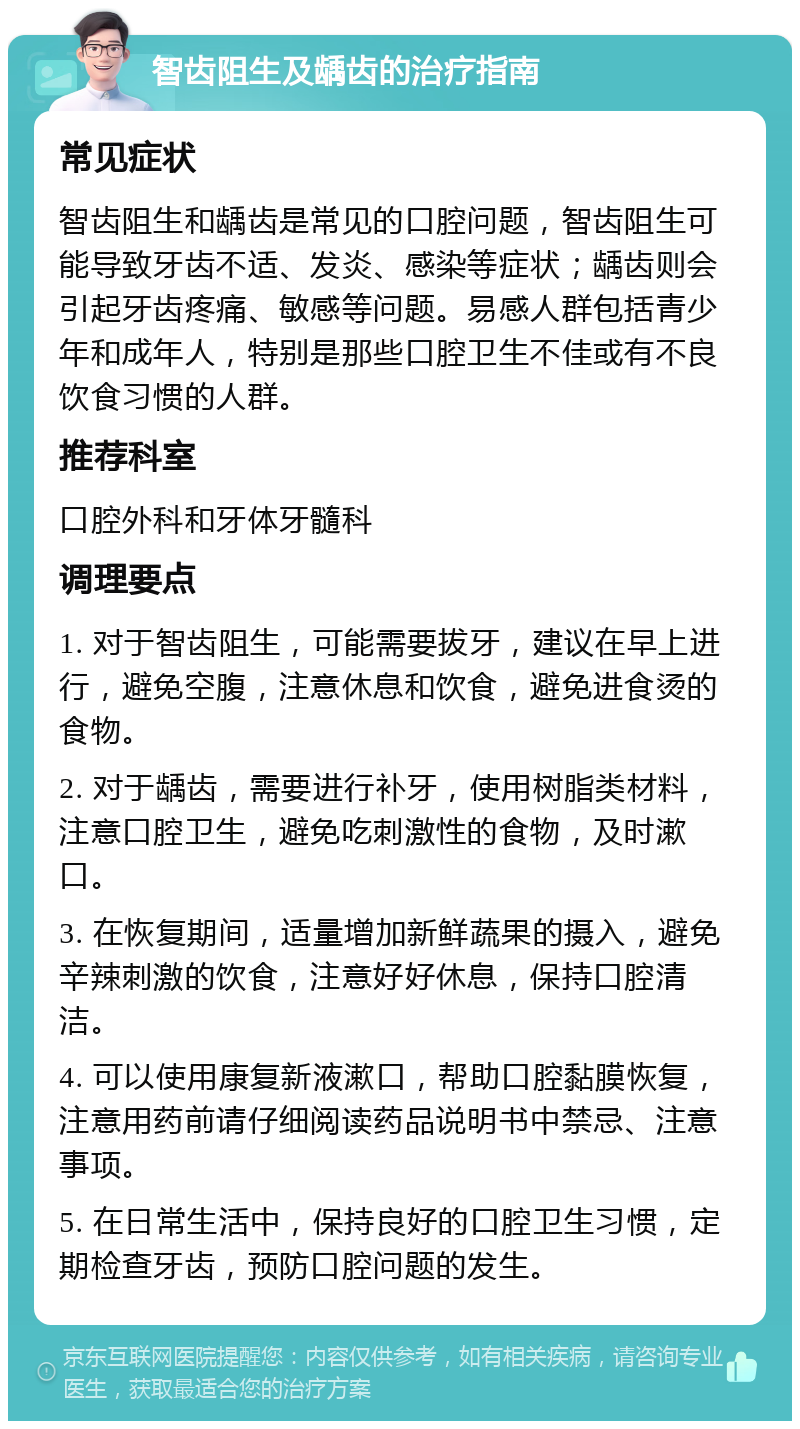 智齿阻生及龋齿的治疗指南 常见症状 智齿阻生和龋齿是常见的口腔问题，智齿阻生可能导致牙齿不适、发炎、感染等症状；龋齿则会引起牙齿疼痛、敏感等问题。易感人群包括青少年和成年人，特别是那些口腔卫生不佳或有不良饮食习惯的人群。 推荐科室 口腔外科和牙体牙髓科 调理要点 1. 对于智齿阻生，可能需要拔牙，建议在早上进行，避免空腹，注意休息和饮食，避免进食烫的食物。 2. 对于龋齿，需要进行补牙，使用树脂类材料，注意口腔卫生，避免吃刺激性的食物，及时漱口。 3. 在恢复期间，适量增加新鲜蔬果的摄入，避免辛辣刺激的饮食，注意好好休息，保持口腔清洁。 4. 可以使用康复新液漱口，帮助口腔黏膜恢复，注意用药前请仔细阅读药品说明书中禁忌、注意事项。 5. 在日常生活中，保持良好的口腔卫生习惯，定期检查牙齿，预防口腔问题的发生。