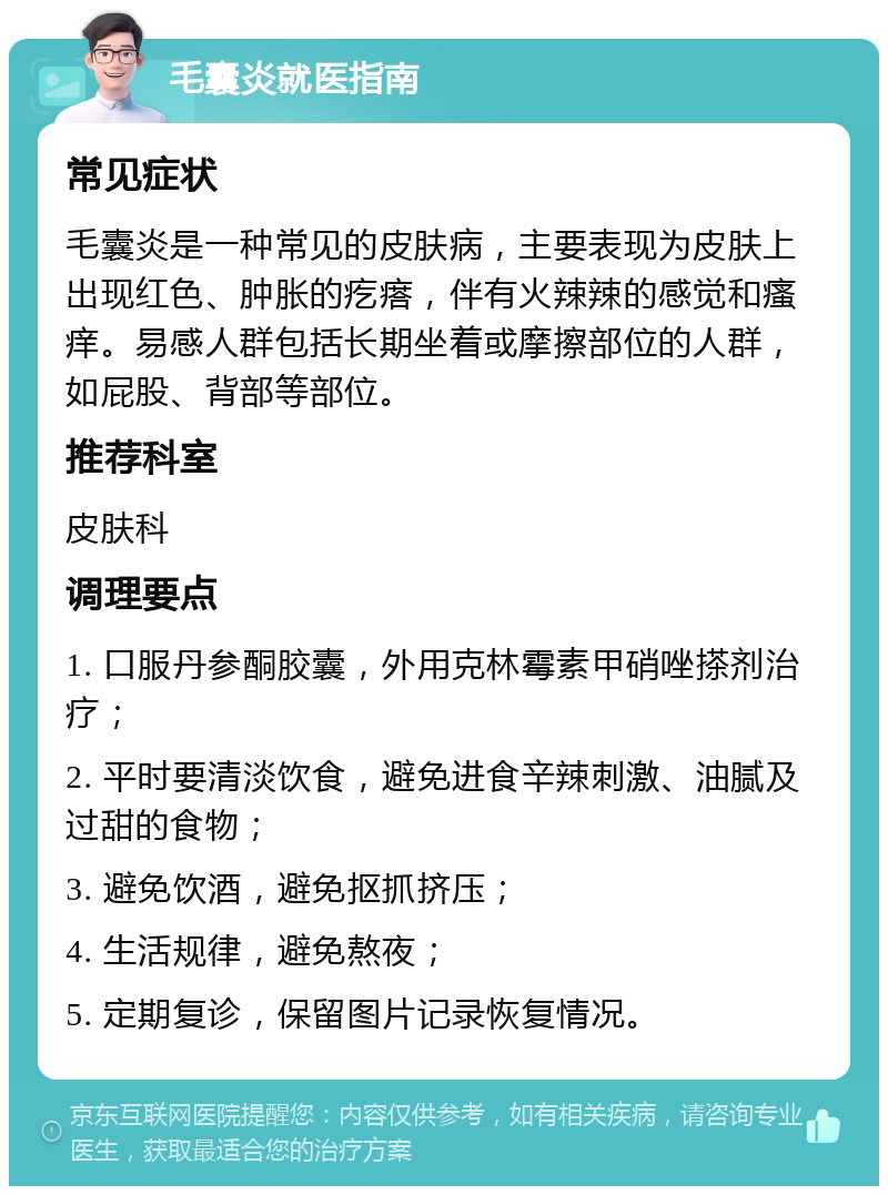 毛囊炎就医指南 常见症状 毛囊炎是一种常见的皮肤病，主要表现为皮肤上出现红色、肿胀的疙瘩，伴有火辣辣的感觉和瘙痒。易感人群包括长期坐着或摩擦部位的人群，如屁股、背部等部位。 推荐科室 皮肤科 调理要点 1. 口服丹参酮胶囊，外用克林霉素甲硝唑搽剂治疗； 2. 平时要清淡饮食，避免进食辛辣刺激、油腻及过甜的食物； 3. 避免饮酒，避免抠抓挤压； 4. 生活规律，避免熬夜； 5. 定期复诊，保留图片记录恢复情况。