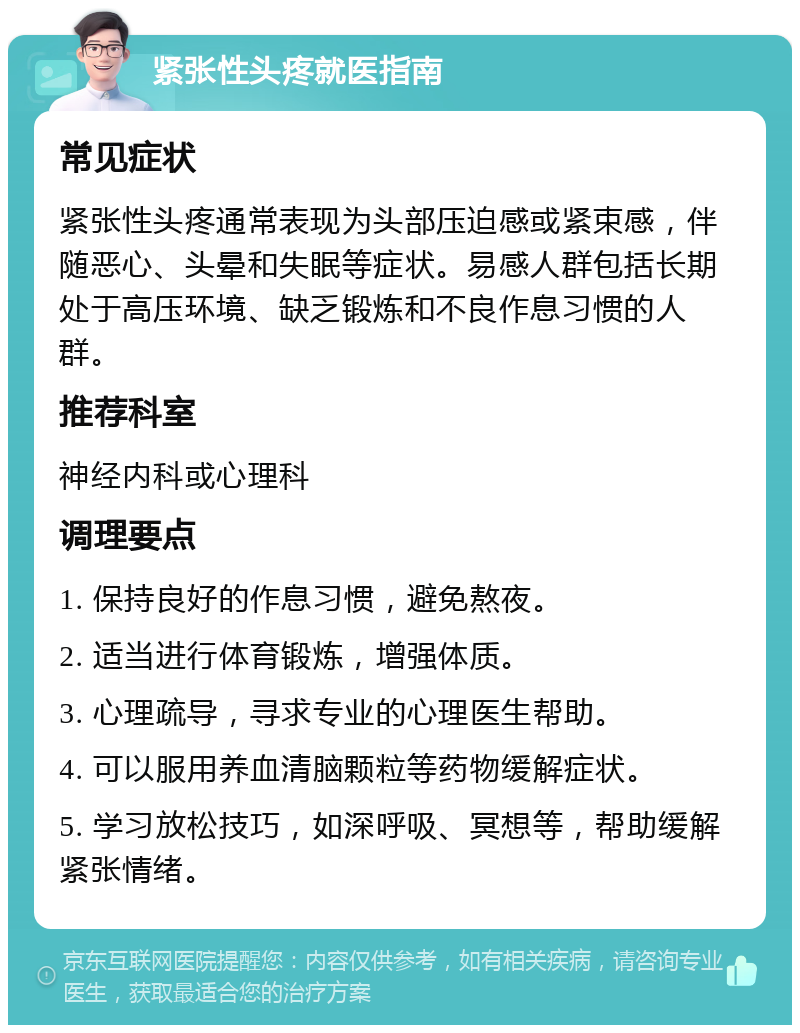 紧张性头疼就医指南 常见症状 紧张性头疼通常表现为头部压迫感或紧束感，伴随恶心、头晕和失眠等症状。易感人群包括长期处于高压环境、缺乏锻炼和不良作息习惯的人群。 推荐科室 神经内科或心理科 调理要点 1. 保持良好的作息习惯，避免熬夜。 2. 适当进行体育锻炼，增强体质。 3. 心理疏导，寻求专业的心理医生帮助。 4. 可以服用养血清脑颗粒等药物缓解症状。 5. 学习放松技巧，如深呼吸、冥想等，帮助缓解紧张情绪。