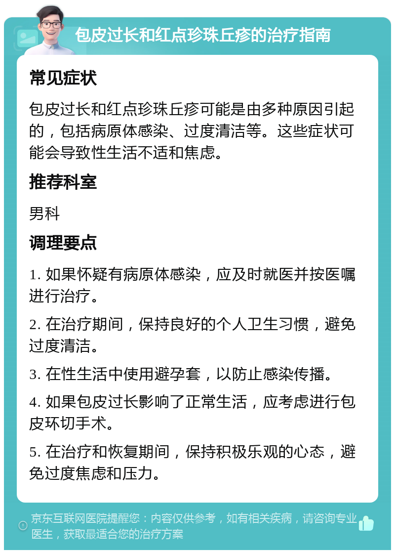 包皮过长和红点珍珠丘疹的治疗指南 常见症状 包皮过长和红点珍珠丘疹可能是由多种原因引起的，包括病原体感染、过度清洁等。这些症状可能会导致性生活不适和焦虑。 推荐科室 男科 调理要点 1. 如果怀疑有病原体感染，应及时就医并按医嘱进行治疗。 2. 在治疗期间，保持良好的个人卫生习惯，避免过度清洁。 3. 在性生活中使用避孕套，以防止感染传播。 4. 如果包皮过长影响了正常生活，应考虑进行包皮环切手术。 5. 在治疗和恢复期间，保持积极乐观的心态，避免过度焦虑和压力。