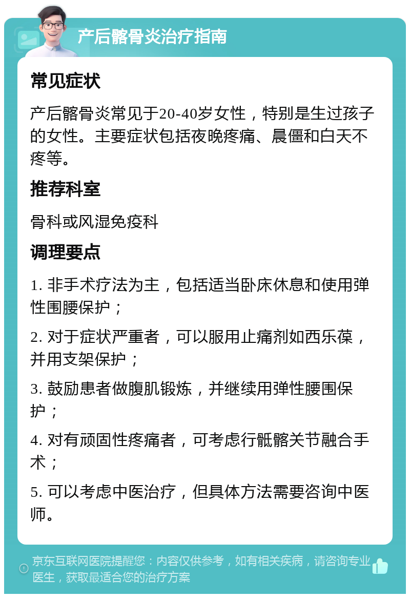 产后髂骨炎治疗指南 常见症状 产后髂骨炎常见于20-40岁女性，特别是生过孩子的女性。主要症状包括夜晚疼痛、晨僵和白天不疼等。 推荐科室 骨科或风湿免疫科 调理要点 1. 非手术疗法为主，包括适当卧床休息和使用弹性围腰保护； 2. 对于症状严重者，可以服用止痛剂如西乐葆，并用支架保护； 3. 鼓励患者做腹肌锻炼，并继续用弹性腰围保护； 4. 对有顽固性疼痛者，可考虑行骶髂关节融合手术； 5. 可以考虑中医治疗，但具体方法需要咨询中医师。