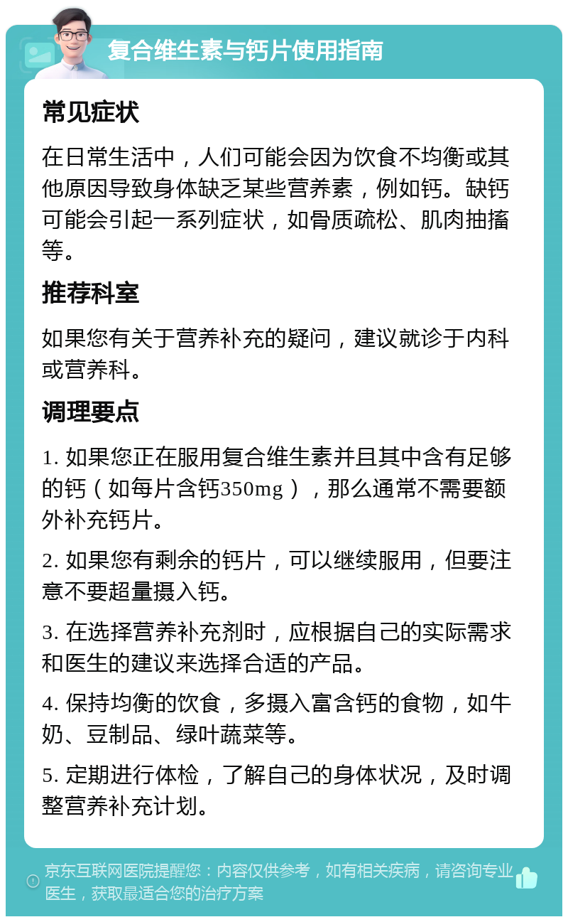 复合维生素与钙片使用指南 常见症状 在日常生活中，人们可能会因为饮食不均衡或其他原因导致身体缺乏某些营养素，例如钙。缺钙可能会引起一系列症状，如骨质疏松、肌肉抽搐等。 推荐科室 如果您有关于营养补充的疑问，建议就诊于内科或营养科。 调理要点 1. 如果您正在服用复合维生素并且其中含有足够的钙（如每片含钙350mg），那么通常不需要额外补充钙片。 2. 如果您有剩余的钙片，可以继续服用，但要注意不要超量摄入钙。 3. 在选择营养补充剂时，应根据自己的实际需求和医生的建议来选择合适的产品。 4. 保持均衡的饮食，多摄入富含钙的食物，如牛奶、豆制品、绿叶蔬菜等。 5. 定期进行体检，了解自己的身体状况，及时调整营养补充计划。