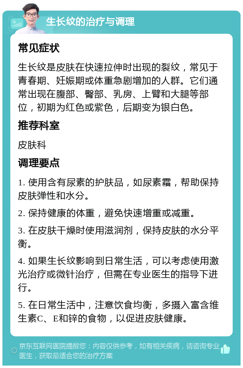 生长纹的治疗与调理 常见症状 生长纹是皮肤在快速拉伸时出现的裂纹，常见于青春期、妊娠期或体重急剧增加的人群。它们通常出现在腹部、臀部、乳房、上臂和大腿等部位，初期为红色或紫色，后期变为银白色。 推荐科室 皮肤科 调理要点 1. 使用含有尿素的护肤品，如尿素霜，帮助保持皮肤弹性和水分。 2. 保持健康的体重，避免快速增重或减重。 3. 在皮肤干燥时使用滋润剂，保持皮肤的水分平衡。 4. 如果生长纹影响到日常生活，可以考虑使用激光治疗或微针治疗，但需在专业医生的指导下进行。 5. 在日常生活中，注意饮食均衡，多摄入富含维生素C、E和锌的食物，以促进皮肤健康。