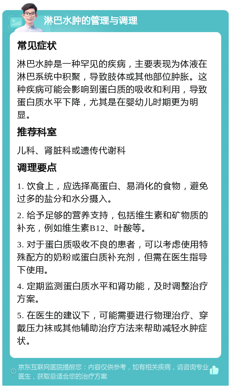 淋巴水肿的管理与调理 常见症状 淋巴水肿是一种罕见的疾病，主要表现为体液在淋巴系统中积聚，导致肢体或其他部位肿胀。这种疾病可能会影响到蛋白质的吸收和利用，导致蛋白质水平下降，尤其是在婴幼儿时期更为明显。 推荐科室 儿科、肾脏科或遗传代谢科 调理要点 1. 饮食上，应选择高蛋白、易消化的食物，避免过多的盐分和水分摄入。 2. 给予足够的营养支持，包括维生素和矿物质的补充，例如维生素B12、叶酸等。 3. 对于蛋白质吸收不良的患者，可以考虑使用特殊配方的奶粉或蛋白质补充剂，但需在医生指导下使用。 4. 定期监测蛋白质水平和肾功能，及时调整治疗方案。 5. 在医生的建议下，可能需要进行物理治疗、穿戴压力袜或其他辅助治疗方法来帮助减轻水肿症状。