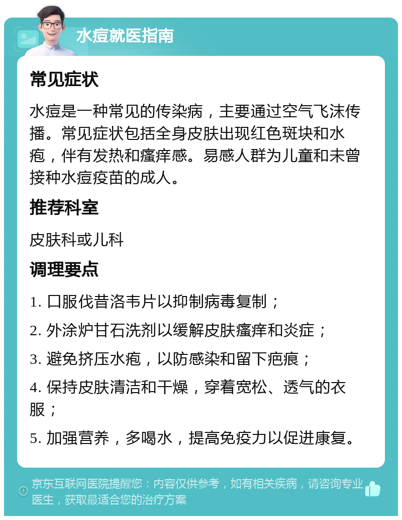 水痘就医指南 常见症状 水痘是一种常见的传染病，主要通过空气飞沫传播。常见症状包括全身皮肤出现红色斑块和水疱，伴有发热和瘙痒感。易感人群为儿童和未曾接种水痘疫苗的成人。 推荐科室 皮肤科或儿科 调理要点 1. 口服伐昔洛韦片以抑制病毒复制； 2. 外涂炉甘石洗剂以缓解皮肤瘙痒和炎症； 3. 避免挤压水疱，以防感染和留下疤痕； 4. 保持皮肤清洁和干燥，穿着宽松、透气的衣服； 5. 加强营养，多喝水，提高免疫力以促进康复。