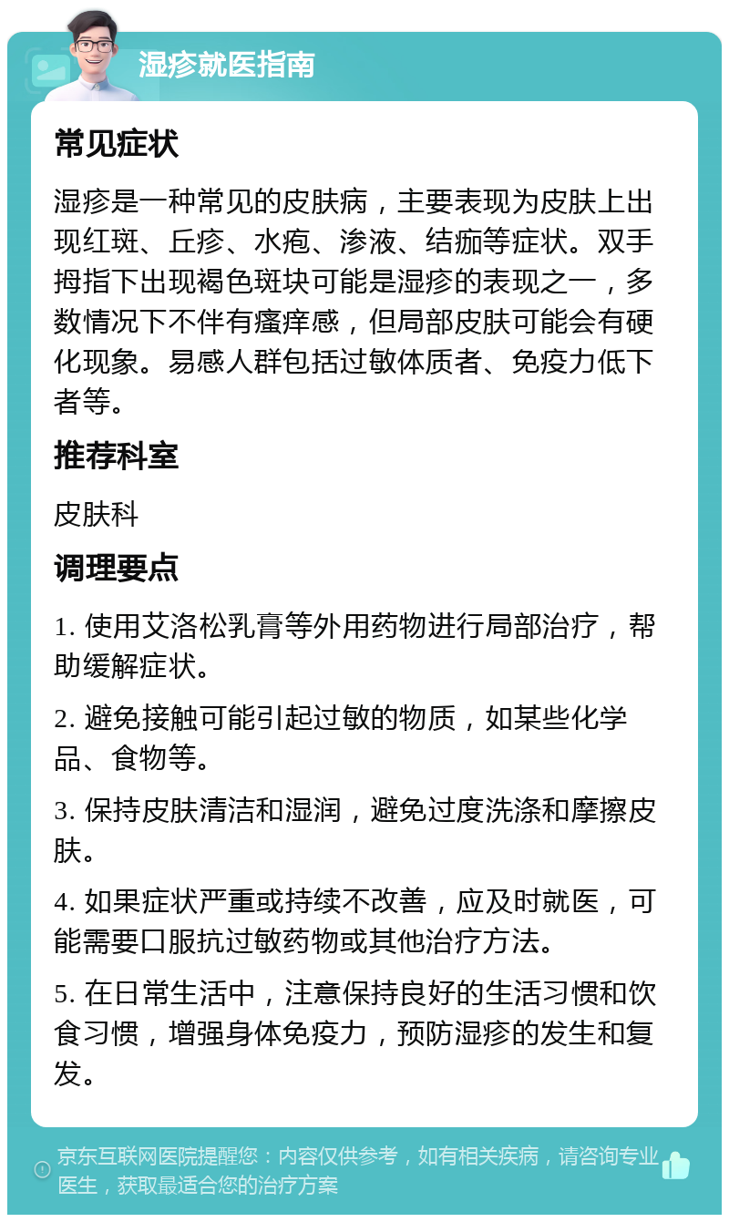 湿疹就医指南 常见症状 湿疹是一种常见的皮肤病，主要表现为皮肤上出现红斑、丘疹、水疱、渗液、结痂等症状。双手拇指下出现褐色斑块可能是湿疹的表现之一，多数情况下不伴有瘙痒感，但局部皮肤可能会有硬化现象。易感人群包括过敏体质者、免疫力低下者等。 推荐科室 皮肤科 调理要点 1. 使用艾洛松乳膏等外用药物进行局部治疗，帮助缓解症状。 2. 避免接触可能引起过敏的物质，如某些化学品、食物等。 3. 保持皮肤清洁和湿润，避免过度洗涤和摩擦皮肤。 4. 如果症状严重或持续不改善，应及时就医，可能需要口服抗过敏药物或其他治疗方法。 5. 在日常生活中，注意保持良好的生活习惯和饮食习惯，增强身体免疫力，预防湿疹的发生和复发。