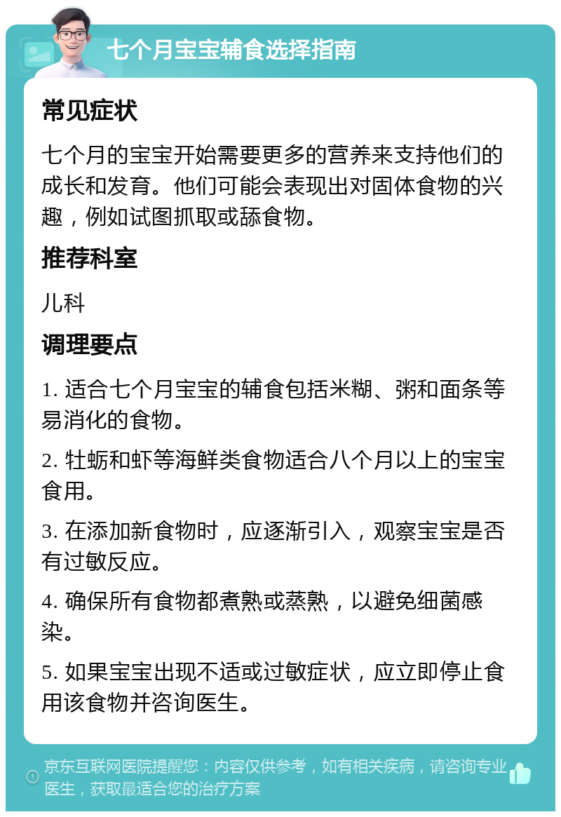 七个月宝宝辅食选择指南 常见症状 七个月的宝宝开始需要更多的营养来支持他们的成长和发育。他们可能会表现出对固体食物的兴趣，例如试图抓取或舔食物。 推荐科室 儿科 调理要点 1. 适合七个月宝宝的辅食包括米糊、粥和面条等易消化的食物。 2. 牡蛎和虾等海鲜类食物适合八个月以上的宝宝食用。 3. 在添加新食物时，应逐渐引入，观察宝宝是否有过敏反应。 4. 确保所有食物都煮熟或蒸熟，以避免细菌感染。 5. 如果宝宝出现不适或过敏症状，应立即停止食用该食物并咨询医生。