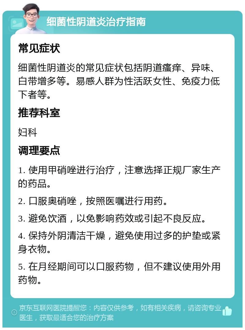 细菌性阴道炎治疗指南 常见症状 细菌性阴道炎的常见症状包括阴道瘙痒、异味、白带增多等。易感人群为性活跃女性、免疫力低下者等。 推荐科室 妇科 调理要点 1. 使用甲硝唑进行治疗，注意选择正规厂家生产的药品。 2. 口服奥硝唑，按照医嘱进行用药。 3. 避免饮酒，以免影响药效或引起不良反应。 4. 保持外阴清洁干燥，避免使用过多的护垫或紧身衣物。 5. 在月经期间可以口服药物，但不建议使用外用药物。