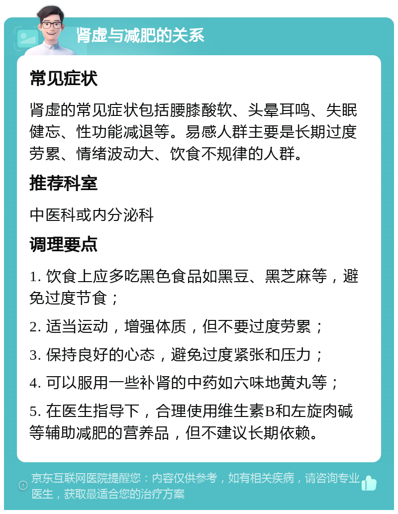 肾虚与减肥的关系 常见症状 肾虚的常见症状包括腰膝酸软、头晕耳鸣、失眠健忘、性功能减退等。易感人群主要是长期过度劳累、情绪波动大、饮食不规律的人群。 推荐科室 中医科或内分泌科 调理要点 1. 饮食上应多吃黑色食品如黑豆、黑芝麻等，避免过度节食； 2. 适当运动，增强体质，但不要过度劳累； 3. 保持良好的心态，避免过度紧张和压力； 4. 可以服用一些补肾的中药如六味地黄丸等； 5. 在医生指导下，合理使用维生素B和左旋肉碱等辅助减肥的营养品，但不建议长期依赖。