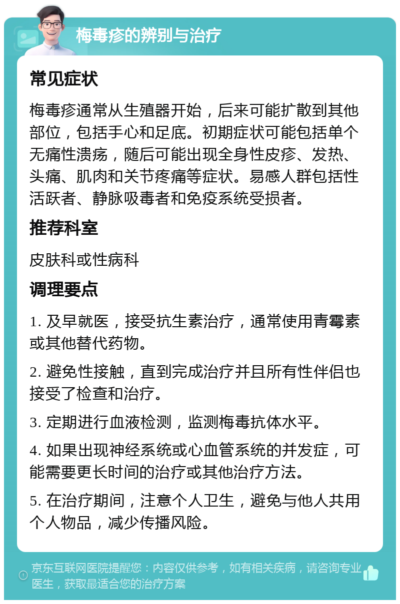 梅毒疹的辨别与治疗 常见症状 梅毒疹通常从生殖器开始，后来可能扩散到其他部位，包括手心和足底。初期症状可能包括单个无痛性溃疡，随后可能出现全身性皮疹、发热、头痛、肌肉和关节疼痛等症状。易感人群包括性活跃者、静脉吸毒者和免疫系统受损者。 推荐科室 皮肤科或性病科 调理要点 1. 及早就医，接受抗生素治疗，通常使用青霉素或其他替代药物。 2. 避免性接触，直到完成治疗并且所有性伴侣也接受了检查和治疗。 3. 定期进行血液检测，监测梅毒抗体水平。 4. 如果出现神经系统或心血管系统的并发症，可能需要更长时间的治疗或其他治疗方法。 5. 在治疗期间，注意个人卫生，避免与他人共用个人物品，减少传播风险。