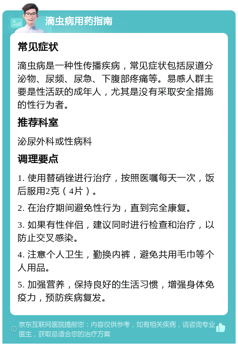 滴虫病用药指南 常见症状 滴虫病是一种性传播疾病，常见症状包括尿道分泌物、尿频、尿急、下腹部疼痛等。易感人群主要是性活跃的成年人，尤其是没有采取安全措施的性行为者。 推荐科室 泌尿外科或性病科 调理要点 1. 使用替硝锉进行治疗，按照医嘱每天一次，饭后服用2克（4片）。 2. 在治疗期间避免性行为，直到完全康复。 3. 如果有性伴侣，建议同时进行检查和治疗，以防止交叉感染。 4. 注意个人卫生，勤换内裤，避免共用毛巾等个人用品。 5. 加强营养，保持良好的生活习惯，增强身体免疫力，预防疾病复发。